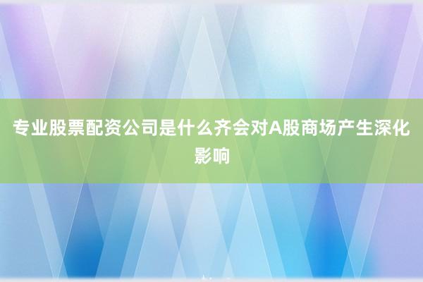 专业股票配资公司是什么齐会对A股商场产生深化影响