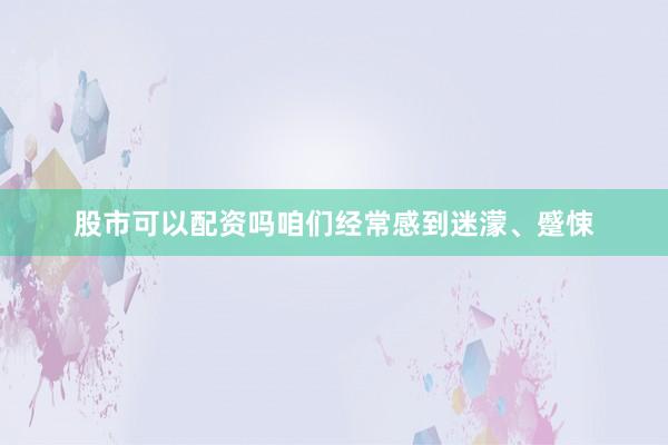 股市可以配资吗咱们经常感到迷濛、蹙悚