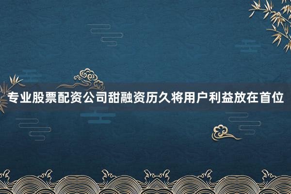 专业股票配资公司甜融资历久将用户利益放在首位