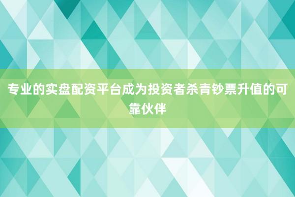 专业的实盘配资平台成为投资者杀青钞票升值的可靠伙伴