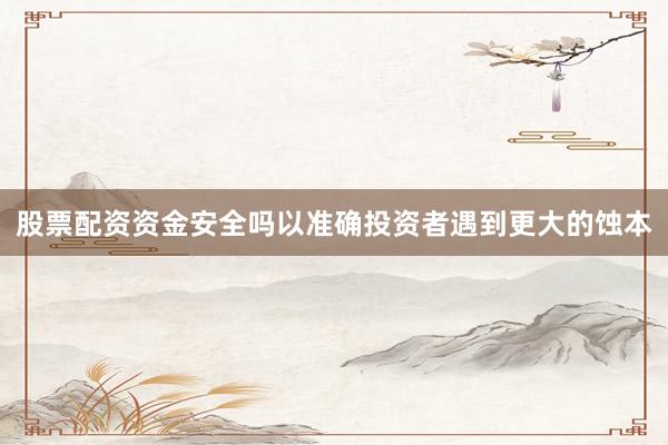 股票配资资金安全吗以准确投资者遇到更大的蚀本