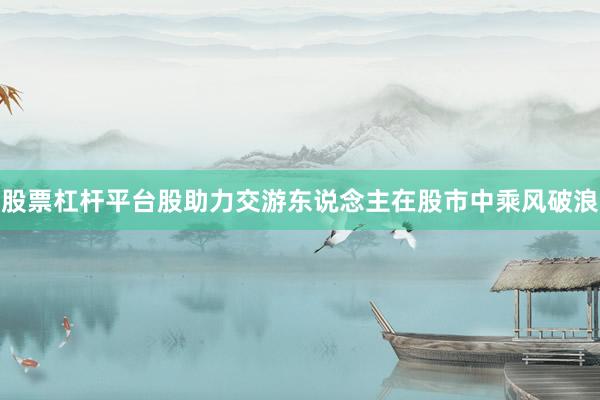 股票杠杆平台股助力交游东说念主在股市中乘风破浪