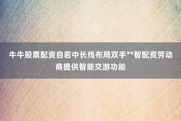 牛牛股票配资自若中长线布局双手**智配资劳动商提供智能交游功能
