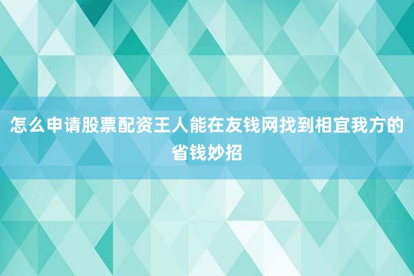 怎么申请股票配资王人能在友钱网找到相宜我方的省钱妙招