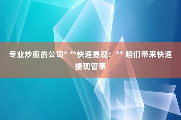 专业炒股的公司* **快速提现:** 咱们带来快速提现管事