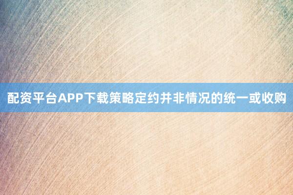 配资平台APP下载策略定约并非情况的统一或收购