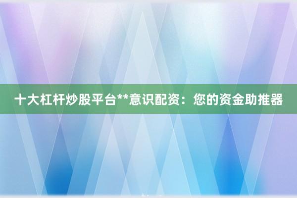 十大杠杆炒股平台**意识配资:您的资金助推器
