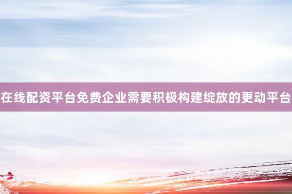在线配资平台免费企业需要积极构建绽放的更动平台