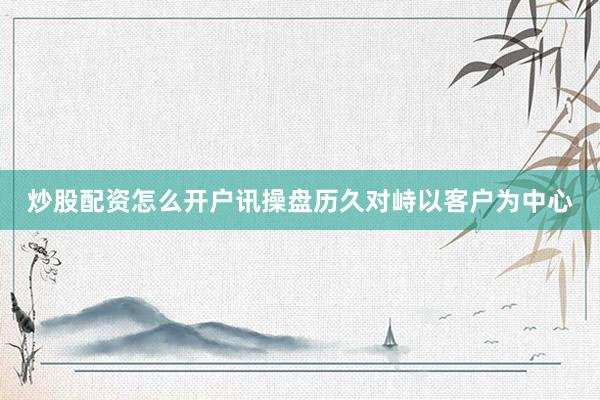 炒股配资怎么开户讯操盘历久对峙以客户为中心
