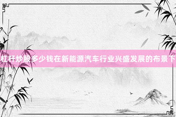 杠杆炒股多少钱在新能源汽车行业兴盛发展的布景下