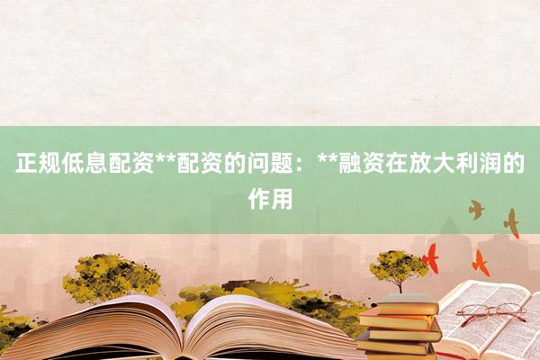 正规低息配资**配资的问题：**融资在放大利润的作用