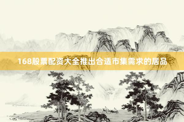 168股票配资大全推出合适市集需求的居品