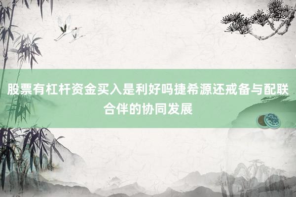 股票有杠杆资金买入是利好吗捷希源还戒备与配联合伴的协同发展