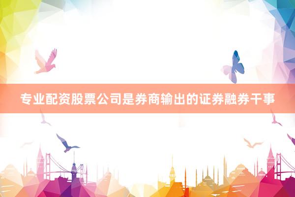 专业配资股票公司是券商输出的证券融券干事
