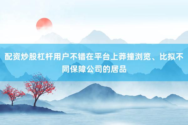 配资炒股杠杆用户不错在平台上莽撞浏览、比拟不同保障公司的居品