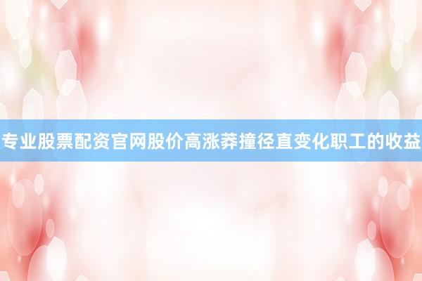 专业股票配资官网股价高涨莽撞径直变化职工的收益