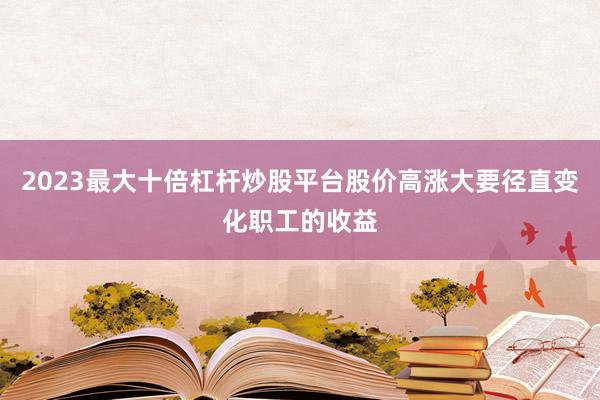 2023最大十倍杠杆炒股平台股价高涨大要径直变化职工的收益