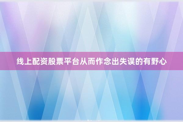 线上配资股票平台从而作念出失误的有野心