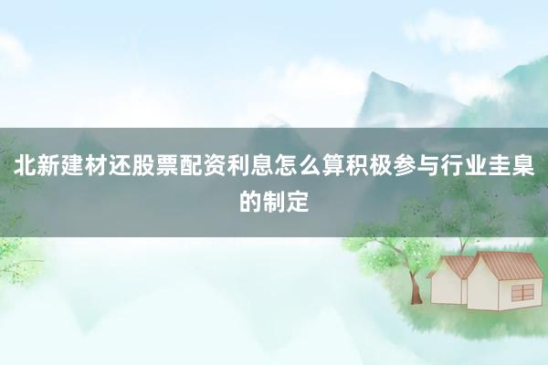 北新建材还股票配资利息怎么算积极参与行业圭臬的制定