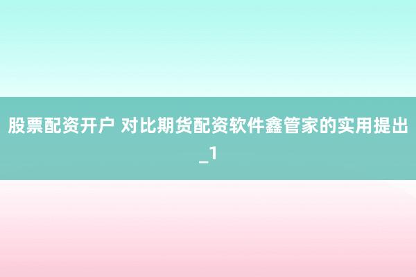 股票配资开户 对比期货配资软件鑫管家的实用提出_1