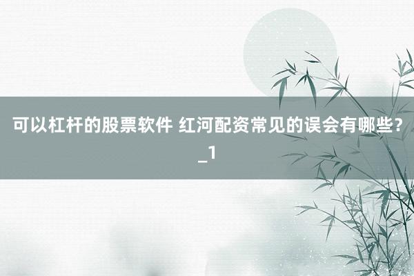 可以杠杆的股票软件 红河配资常见的误会有哪些？_1