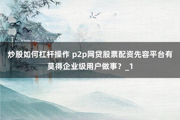 炒股如何杠杆操作 p2p网贷股票配资先容平台有莫得企业级用户做事？_1
