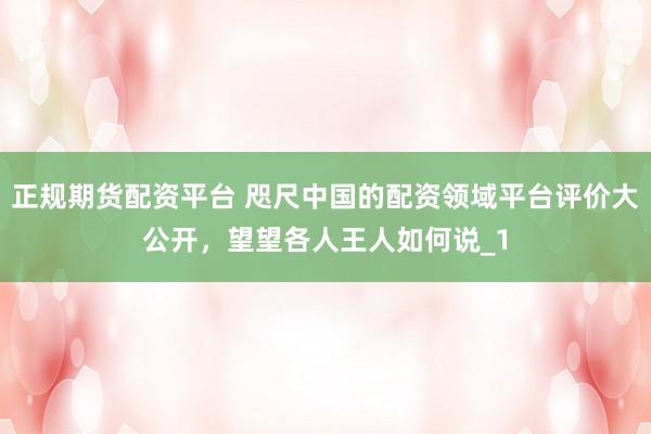 正规期货配资平台 咫尺中国的配资领域平台评价大公开，望望各人王人如何说_1