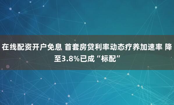 在线配资开户免息 首套房贷利率动态疗养加速率 降至3.8%已成“标配”
