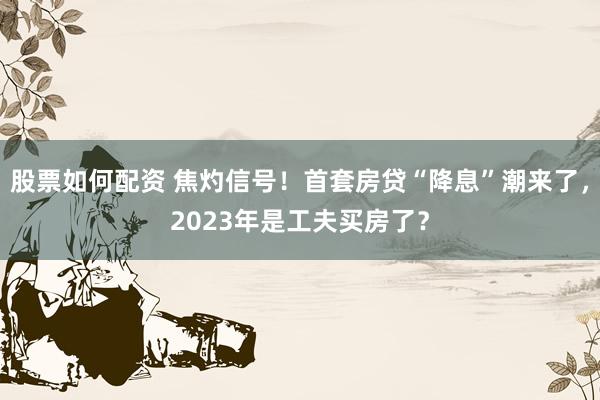 股票如何配资 焦灼信号！首套房贷“降息”潮来了，2023年是工夫买房了？