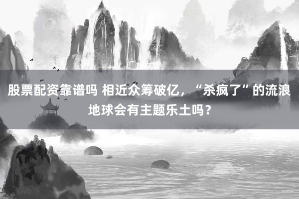 股票配资靠谱吗 相近众筹破亿，“杀疯了”的流浪地球会有主题乐土吗？