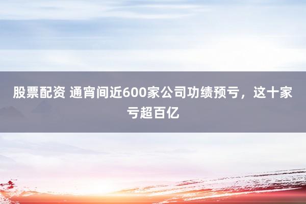 股票配资 通宵间近600家公司功绩预亏,这十家亏超百亿