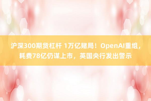 沪深300期货杠杆 1万亿赌局！OpenAI重组，耗费78亿仍谋上市，英国央行发出警示