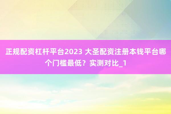 正规配资杠杆平台2023 大圣配资注册本钱平台哪个门槛最低？实测对比_1