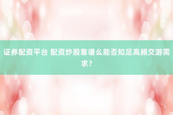 证券配资平台 配资炒股靠谱么能否知足高频交游需求?