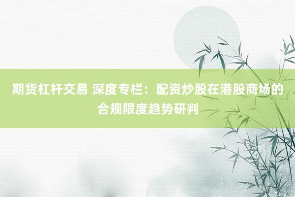 期货杠杆交易 深度专栏：配资炒股在港股商场的合规限度趋势研判