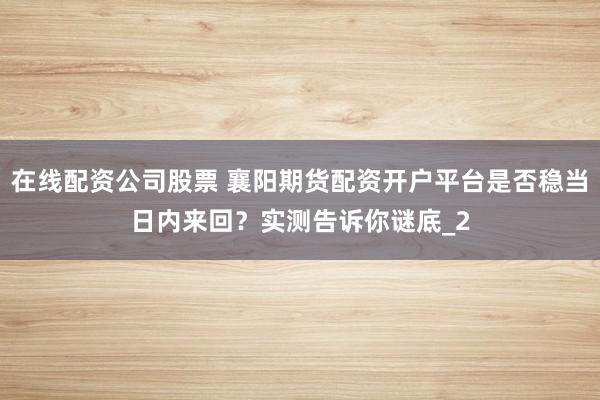在线配资公司股票 襄阳期货配资开户平台是否稳当日内来回？实测告诉你谜底_2