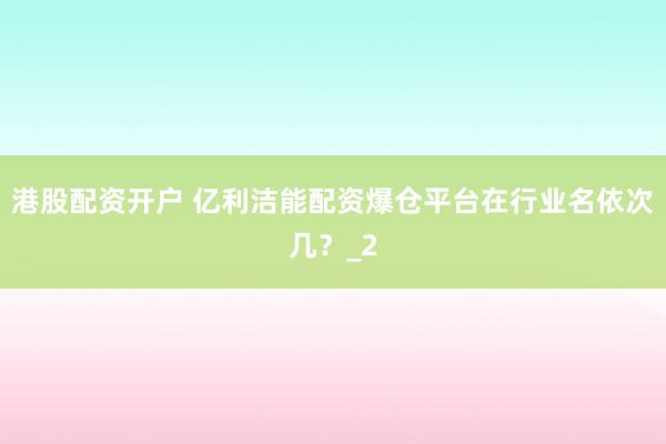 港股配资开户 亿利洁能配资爆仓平台在行业名依次几？_2