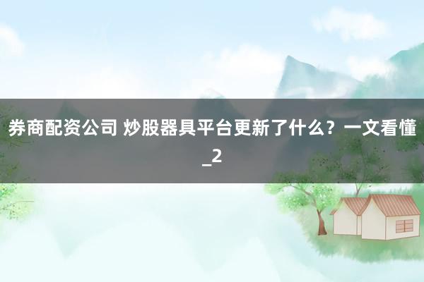 券商配资公司 炒股器具平台更新了什么？一文看懂_2