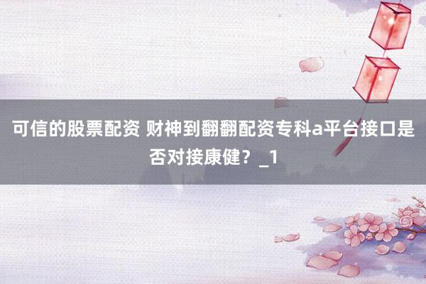 可信的股票配资 财神到翻翻配资专科a平台接口是否对接康健？_1